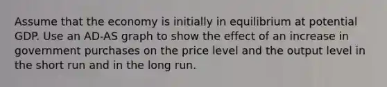 Assume that the economy is initially in equilibrium at potential GDP. Use an ​AD-AS graph to show the effect of an increase in government purchases on the price level and the output level in the short run and in the long run.