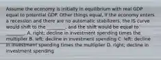 Assume the economy is initially in equilibrium with real GDP equal to potential GDP. Other things​ equal, if the economy enters a recession and there are no automatic​ stabilizers, the IS curve would shift to the​ ________, and the shift would be equal to​ ________. A. ​right; decline in investment spending times the multiplier B. left; decline in investment spending C. left; decline in investment spending times the multiplier D. ​right; decline in investment spending