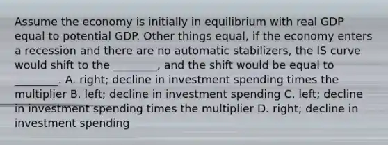 Assume the economy is initially in equilibrium with real GDP equal to potential GDP. Other things​ equal, if the economy enters a recession and there are no automatic​ stabilizers, the IS curve would shift to the​ ________, and the shift would be equal to​ ________. A. ​right; decline in investment spending times the multiplier B. left; decline in investment spending C. left; decline in investment spending times the multiplier D. ​right; decline in investment spending