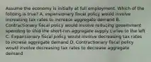 Assume the economy is initially at full employment. Which of the folloing is true? A. expansionary fiscal policy would involve increasing tax rates to increase aggregate demand B. Contractionary fiscal policy would involve reducing government spending to shid the short-run aggregate supply curive to the left C. Expansionary fiscal policy would involve decreasing tax rates to increse aggregate demand D. Contractionary fiscal policy would involve decreasing tax rates to decrease aggregate demand