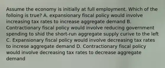 Assume the economy is initially at full employment. Which of the folloing is true? A. expansionary fiscal policy would involve increasing tax rates to increase aggregate demand B. Contractionary fiscal policy would involve reducing government spending to shid the short-run aggregate supply curive to the left C. Expansionary fiscal policy would involve decreasing tax rates to increse aggregate demand D. Contractionary fiscal policy would involve decreasing tax rates to decrease aggregate demand