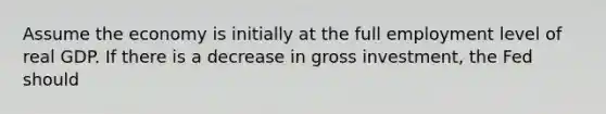 Assume the economy is initially at the full employment level of real GDP. If there is a decrease in gross investment, the Fed should