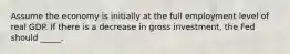 Assume the economy is initially at the full employment level of real GDP. If there is a decrease in gross investment, the Fed should _____.