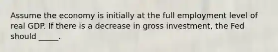 Assume the economy is initially at the full employment level of real GDP. If there is a decrease in gross investment, the Fed should _____.