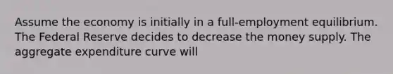 Assume the economy is initially in a full-employment equilibrium. The Federal Reserve decides to decrease the money supply. The aggregate expenditure curve will