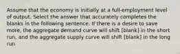 Assume that the economy is initially at a full-employment level of output. Select the answer that accurately completes the blanks in the following sentence. If there is a desire to save more, the aggregate demand curve will shift [blank] in the short run, and the aggregate supply curve will shift [blank] in the long run