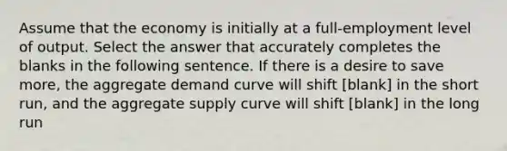 Assume that the economy is initially at a full-employment level of output. Select the answer that accurately completes the blanks in the following sentence. If there is a desire to save more, the aggregate demand curve will shift [blank] in the short run, and the aggregate supply curve will shift [blank] in the long run