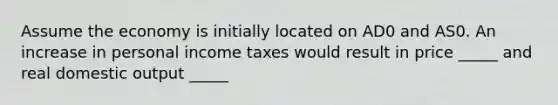 Assume the economy is initially located on AD0 and AS0. An increase in personal income taxes would result in price _____ and real domestic output _____