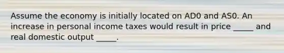 Assume the economy is initially located on AD0 and AS0. An increase in personal income taxes would result in price _____ and real domestic output _____.