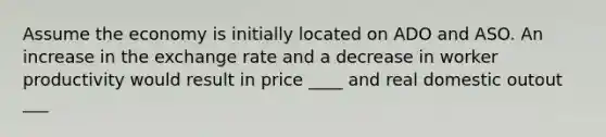 Assume the economy is initially located on ADO and ASO. An increase in the exchange rate and a decrease in worker productivity would result in price ____ and real domestic outout ___