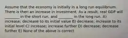 Assume that the economy is initially in a long run equilibrium. There is then an increase in investment. As a result, real GDP will ________ in the short run, and ________ in the long run. A) increase; decrease to its initial value B) decrease; increase to its initial level C) increase; increase further D) decrease; decrease further E) None of the above is correct