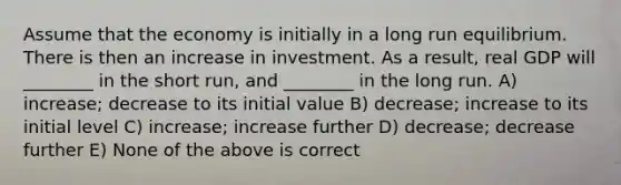 Assume that the economy is initially in a long run equilibrium. There is then an increase in investment. As a result, real GDP will ________ in the short run, and ________ in the long run. A) increase; decrease to its initial value B) decrease; increase to its initial level C) increase; increase further D) decrease; decrease further E) None of the above is correct