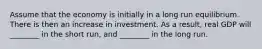 Assume that the economy is initially in a long run equilibrium. There is then an increase in investment. As a result, real GDP will ________ in the short run, and ________ in the long run.