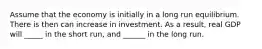 Assume that the economy is initially in a long run equilibrium. There is then can increase in investment. As a result, real GDP will _____ in the short run, and ______ in the long run.