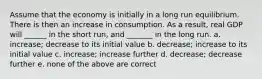 Assume that the economy is initially in a long run equilibrium. There is then an increase in consumption. As a result, real GDP will ______ in the short run, and _______ in the long run. a. increase; decrease to its initial value b. decrease; increase to its initial value c. increase; increase further d. decrease; decrease further e. none of the above are correct