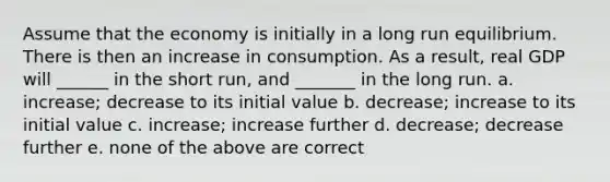 Assume that the economy is initially in a long run equilibrium. There is then an increase in consumption. As a result, real GDP will ______ in the short run, and _______ in the long run. a. increase; decrease to its initial value b. decrease; increase to its initial value c. increase; increase further d. decrease; decrease further e. none of the above are correct