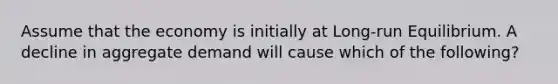 Assume that the economy is initially at Long-run Equilibrium. A decline in aggregate demand will cause which of the following?