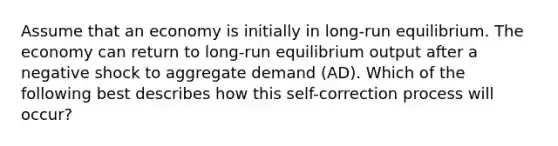 Assume that an economy is initially in long-run equilibrium. The economy can return to long-run equilibrium output after a negative shock to aggregate demand (AD). Which of the following best describes how this self-correction process will occur?