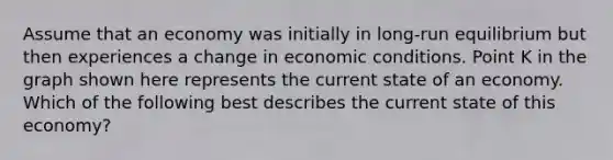 Assume that an economy was initially in long-run equilibrium but then experiences a change in economic conditions. Point K in the graph shown here represents the current state of an economy. Which of the following best describes the current state of this economy?