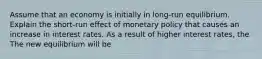 Assume that an economy is initially in​ long-run equilibrium. Explain the ​short-run effect of monetary policy that causes an increase in interest rates. As a result of higher interest​ rates, the The new equilibrium will be