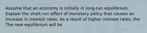 Assume that an economy is initially in​ long-run equilibrium. Explain the ​short-run effect of <a href='https://www.questionai.com/knowledge/kEE0G7Llsx-monetary-policy' class='anchor-knowledge'>monetary policy</a> that causes an increase in interest rates. As a result of higher interest​ rates, the The new equilibrium will be