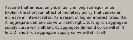 Assume that an economy is initially in​ long-run equilibrium. Explain the ​short-run effect of monetary policy that causes an increase in interest rates. As a result of higher interest​ rates, the A. aggregate demand curve will shift right. B. ​long-run aggregate supply curve will shift left. C. aggregate demand curve will shift left. D. ​short-run aggregate supply curve will shift left.