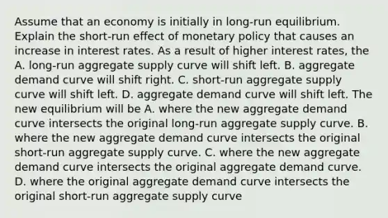 Assume that an economy is initially in​ long-run equilibrium. Explain the ​short-run effect of monetary policy that causes an increase in interest rates. As a result of higher interest​ rates, the A. ​long-run aggregate supply curve will shift left. B. aggregate demand curve will shift right. C. ​short-run aggregate supply curve will shift left. D. aggregate demand curve will shift left. The new equilibrium will be A. where the new aggregate demand curve intersects the original​ long-run aggregate supply curve. B. where the new aggregate demand curve intersects the original​ short-run aggregate supply curve. C. where the new aggregate demand curve intersects the original aggregate demand curve. D. where the original aggregate demand curve intersects the original​ short-run aggregate supply curve