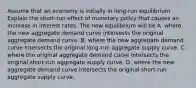 Assume that an economy is initially in​ long-run equilibrium. Explain the ​short-run effect of monetary policy that causes an increase in interest rates. The new equilibrium will be A. where the new aggregate demand curve intersects the original aggregate demand curve. B. where the new aggregate demand curve intersects the original​ long-run aggregate supply curve. C. where the original aggregate demand curve intersects the original​ short-run aggregate supply curve. D. where the new aggregate demand curve intersects the original​ short-run aggregate supply curve.