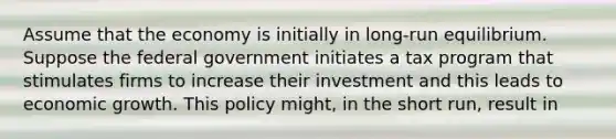 Assume that the economy is initially in long-run equilibrium. Suppose the federal government initiates a tax program that stimulates firms to increase their investment and this leads to economic growth. This policy might, in the short run, result in