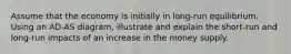 Assume that the economy is initially in long-run equilibrium. Using an AD-AS diagram, illustrate and explain the short-run and long-run impacts of an increase in the money supply.