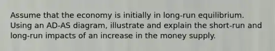 Assume that the economy is initially in long-run equilibrium. Using an AD-AS diagram, illustrate and explain the short-run and long-run impacts of an increase in the money supply.