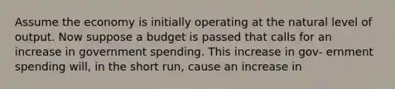 Assume the economy is initially operating at the natural level of output. Now suppose a budget is passed that calls for an increase in government spending. This increase in gov- ernment spending will, in the short run, cause an increase in