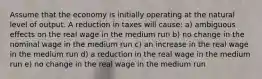 Assume that the economy is initially operating at the natural level of output. A reduction in taxes will cause: a) ambiguous effects on the real wage in the medium run b) no change in the nominal wage in the medium run c) an increase in the real wage in the medium run d) a reduction in the real wage in the medium run e) no change in the real wage in the medium run