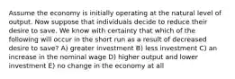 Assume the economy is initially operating at the natural level of output. Now suppose that individuals decide to reduce their desire to save. We know with certainty that which of the following will occur in the short run as a result of decreased desire to save? A) greater investment B) less investment C) an increase in the nominal wage D) higher output and lower investment E) no change in the economy at all