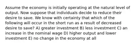 Assume the economy is initially operating at the natural level of output. Now suppose that individuals decide to reduce their desire to save. We know with certainty that which of the following will occur in the short run as a result of decreased desire to save? A) greater investment B) less investment C) an increase in the nominal wage D) higher output and lower investment E) no change in the economy at all