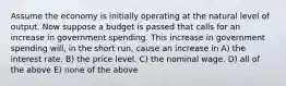 Assume the economy is initially operating at the natural level of output. Now suppose a budget is passed that calls for an increase in government spending. This increase in government spending will, in the short run, cause an increase in A) the interest rate. B) the price level. C) the nominal wage. D) all of the above E) none of the above