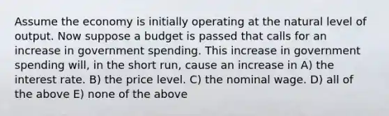 Assume the economy is initially operating at the natural level of output. Now suppose a budget is passed that calls for an increase in government spending. This increase in government spending will, in the short run, cause an increase in A) the interest rate. B) the price level. C) the nominal wage. D) all of the above E) none of the above