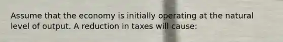 Assume that the economy is initially operating at the natural level of output. A reduction in taxes will cause: