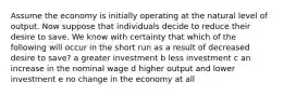 Assume the economy is initially operating at the natural level of output. Now suppose that individuals decide to reduce their desire to save. We know with certainty that which of the following will occur in the short run as a result of decreased desire to save? a greater investment b less investment c an increase in the nominal wage d higher output and lower investment e no change in the economy at all