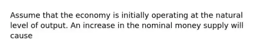 Assume that the economy is initially operating at the natural level of output. An increase in the nominal money supply will cause