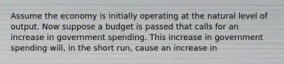 Assume the economy is initially operating at the natural level of output. Now suppose a budget is passed that calls for an increase in government spending. This increase in government spending will, in the short run, cause an increase in