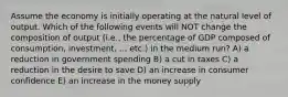 Assume the economy is initially operating at the natural level of output. Which of the following events will NOT change the composition of output (i.e., the percentage of GDP composed of consumption, investment, ... etc.) in the medium run? A) a reduction in government spending B) a cut in taxes C) a reduction in the desire to save D) an increase in consumer confidence E) an increase in the money supply