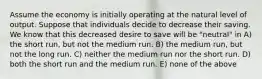 Assume the economy is initially operating at the natural level of output. Suppose that individuals decide to decrease their saving. We know that this decreased desire to save will be "neutral" in A) the short run, but not the medium run. B) the medium run, but not the long run. C) neither the medium run nor the short run. D) both the short run and the medium run. E) none of the above