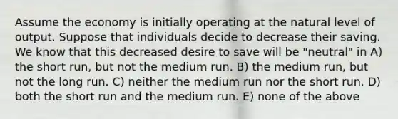 Assume the economy is initially operating at the natural level of output. Suppose that individuals decide to decrease their saving. We know that this decreased desire to save will be "neutral" in A) the short run, but not the medium run. B) the medium run, but not the long run. C) neither the medium run nor the short run. D) both the short run and the medium run. E) none of the above