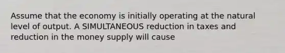 Assume that the economy is initially operating at the natural level of output. A SIMULTANEOUS reduction in taxes and reduction in the money supply will cause