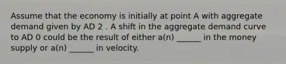 Assume that the economy is initially at point A with aggregate demand given by AD 2 . A shift in the aggregate demand curve to AD 0 could be the result of either a(n) ______ in the money supply or a(n) ______ in velocity.