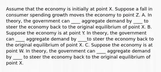 Assume that the economy is initially at point X. Suppose a fall in consumer spending growth moves the economy to point Z. A. In theory, the government can ____ aggregate demand by ____ to steer the economy back to the original equilibrium of point X. B. Suppose the economy is at point Y. In theory, the government can ____ aggregate demand by ____to steer the economy back to the original equilibrium of point X. C. Suppose the economy is at point W. In theory, the government can ____ aggregate demand by ____ to steer the economy back to the original equilibrium of point X.