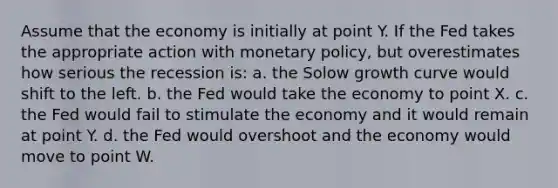 Assume that the economy is initially at point Y. If the Fed takes the appropriate action with monetary policy, but overestimates how serious the recession is: a. the Solow growth curve would shift to the left. b. the Fed would take the economy to point X. c. the Fed would fail to stimulate the economy and it would remain at point Y. d. the Fed would overshoot and the economy would move to point W.