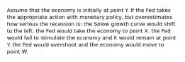 Assume that the economy is initially at point Y. If the Fed takes the appropriate action with monetary policy, but overestimates how serious the recession is: the Solow growth curve would shift to the left. the Fed would take the economy to point X. the Fed would fail to stimulate the economy and it would remain at point Y. the Fed would overshoot and the economy would move to point W.