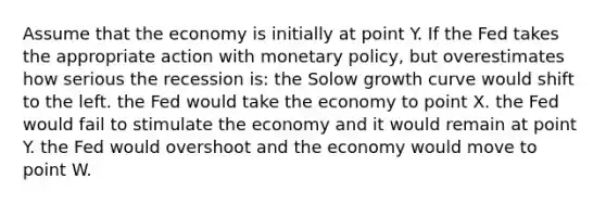 Assume that the economy is initially at point Y. If the Fed takes the appropriate action with monetary policy, but overestimates how serious the recession is: the Solow growth curve would shift to the left. the Fed would take the economy to point X. the Fed would fail to stimulate the economy and it would remain at point Y. the Fed would overshoot and the economy would move to point W.